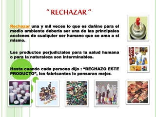“ RECHAZAR “
Rechazar una y mil veces lo que es dañino para el
medio ambiente debería ser una de las principales
acciones de cualquier ser humano que se ama a si
mismo.
Los productos perjudiciales para la salud humana
o para la naturaleza son interminables.
Hasta cuando cada persona dijo : “RECHAZO ESTE
PRODUCTO”, los fabricantes lo pensaran mejor.
 