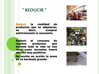 “ REDUCIR“
Reducir la cantidad de
productos que se adquieran,
es decir, comprar
estrictamente lo necesario.
Reducir el consumo de
muchos productos que
durante toda la vida se han
visto como normales traerá
efectos muy positivos.
De acción en acción la suma
se va haciendo grande.
 