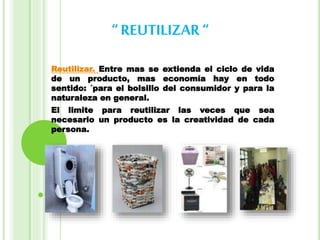 “ REUTILIZAR“
Reutilizar. Entre mas se extienda el ciclo de vida
de un producto, mas economía hay en todo
sentido: ´para el bolsillo del consumidor y para la
naturaleza en general.
El limite para reutilizar las veces que sea
necesario un producto es la creatividad de cada
persona.
 