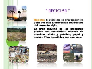 “ RECICLAR “
Reciclar. El reciclaje es una tendencia
cada vez mas fuerte en las sociedades
del presente siglo.
La gran mayoría de los productos
pueden ser reciclados: envases de
aluminio, vidrio y plástico; papel y
cartón. Y los beneficios son enormes.
 