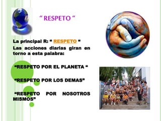 “ RESPETO “
La principal R: “ RESPETO “
Las acciones diarias giran en
torno a esta palabra:
“RESPETO POR EL PLANETA “
“RESPETO POR LOS DEMAS”
“RESPETO POR NOSOTROS
MISMOS”
 