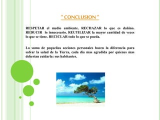 “ CONCLUSION“
RESPETAR el medio ambiente. RECHAZAR lo que es dañino.
REDUCIR lo innecesario. REUTILIZAR la mayor cantidad de veces
lo que se tiene. RECICLAR todo lo que se pueda.
La suma de pequeñas acciones personales hacen la diferencia para
salvar la salud de la Tierra, cada día mas agredida por quienes mas
deberían cuidarla: sus habitantes.
 