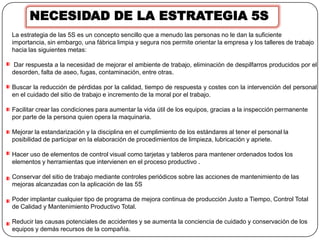 NECESIDAD DE LA ESTRATEGIA 5S
La estrategia de las 5S es un concepto sencillo que a menudo las personas no le dan la suficiente
importancia, sin embargo, una fábrica limpia y segura nos permite orientar la empresa y los talleres de trabajo
hacia las siguientes metas:

 Dar respuesta a la necesidad de mejorar el ambiente de trabajo, eliminación de despilfarros producidos por el
desorden, falta de aseo, fugas, contaminación, entre otras.

Buscar la reducción de pérdidas por la calidad, tiempo de respuesta y costes con la intervención del personal
en el cuidado del sitio de trabajo e incremento de la moral por el trabajo.

Facilitar crear las condiciones para aumentar la vida útil de los equipos, gracias a la inspección permanente
por parte de la persona quien opera la maquinaria.

Mejorar la estandarización y la disciplina en el cumplimiento de los estándares al tener el personal la
posibilidad de participar en la elaboración de procedimientos de limpieza, lubricación y apriete.

Hacer uso de elementos de control visual como tarjetas y tableros para mantener ordenados todos los
elementos y herramientas que intervienen en el proceso productivo .

Conservar del sitio de trabajo mediante controles periódicos sobre las acciones de mantenimiento de las
mejoras alcanzadas con la aplicación de las 5S

Poder implantar cualquier tipo de programa de mejora continua de producción Justo a Tiempo, Control Total
de Calidad y Mantenimiento Productivo Total.

Reducir las causas potenciales de accidentes y se aumenta la conciencia de cuidado y conservación de los
equipos y demás recursos de la compañía.
 