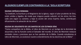 ALGUNOS EJEMPLOS CONTRARIOS A LA “SOLA SCRIPTURA
IGLESIA CATÓLICA ROMANA
“La tradición, la Escritura y el Magisterio de la Iglesia, según el plan prudente de Dios,
están unidos y ligados, de modo que ninguno puede subsistir sin los otros; los tres,
cada uno según su carácter, y bajo la acción del único Espíritu Santo, contribuyen
eficazmente a la salvación de las almas”
IGLESIA DE JESUCRISTO DE LOS SANTOS DE LOS ÚLTIMOS DÍAS
“Como compañero de la Biblia, el Libro de Mormón es un testigo de la divinidad de
Jesucristo y de Su función como el Salvador del mundo. El Libro de Mormón restaura
verdades claras y preciosas que se han perdido de la Biblia. Cuando estudiamos el
Libro de Mormón, se esclarece nuestro entendimiento de las doctrinas de la Biblia”
 