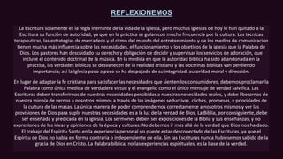 REFLEXIONEMOS
La Escritura solamente es la regla inerrante de la vida de la Iglesia, pero muchas iglesias de hoy le han quitado a la
Escritura su función de autoridad, ya que en la práctica se guían con mucha frecuencia por la cultura. Las técnicas
terapéuticas, las estrategias de mercadeos y el ritmo del mundo del entretenimiento y de los medios de comunicación
tienen mucha más influencia sobre las necesidades, el funcionamiento y los objetivos de la iglesia que la Palabra de
Dios. Los pastores han descuidado su derecho y obligación de decidir y supervisar los servicios de adoración, que
incluye el contenido doctrinal de la música. En la medida en que la autoridad bíblica ha sido abandonada en la
práctica, las verdades bíblicas se desvanecen de la realidad cristiana y las doctrinas bíblicas van perdiendo
importancia; así la Iglesia poco a poco se ha despojado de su integridad, autoridad moral y dirección.
En lugar de adaptar la fe cristiana para satisfacer las necesidades que sienten los consumidores, debemos proclamar la
Palabra como única medida de verdadera virtud y el evangelio como el único mensaje de verdad salvífica. Las
Escrituras deben transferirnos de nuestras necesidades percibidas a nuestras necesidades reales, y debe liberarnos de
nuestra miopía de vernos a nosotros mismos a través de las imágenes seductivas, clichés, promesas, y prioridades de
la cultura de las masas. La única manera de poder comprendernos correctamente a nosotros mismos y ver las
provisiones de Dios para suplir nuestras necesidades es a la luz de la verdad de Dios. La Biblia, por consiguiente, debe
ser enseñada y predicada en la iglesia. Los sermones deben ser exposiciones de la Biblia y sus enseñanzas, y no
expresiones de las ideas y opiniones de la época y culturas. No debemos ir más allá de la verdad que Dios nos ha dado.
El trabajo del Espíritu Santo en la experiencia personal no puede estar desconectado de las Escrituras, ya que el
Espíritu de Dios no habla en forma contraria o independiente de ella. Sin las Escrituras nunca hubiésemos sabido de la
gracia de Dios en Cristo. La Palabra bíblica, no las experiencias espirituales, es la base de la verdad.
 