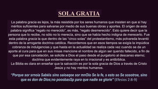 SOLA GRATIA
La palabra gracia es lejos, la más resistida por los seres humanos que insisten en que sí hay
méritos suficientes para salvarse por medio de sus buenas obras y aportes. El origen de esta
palabra significa “regalo no merecido”, es más, “regalo desmerecido”. Esto quiere decir que la
persona que lo recibe, no sólo no lo merecía, sino que se había hecho indigna de merecerlo. Fue
esta palabra gracia la que dentro de las “cinco solas” del protestantismo, más polvareda levantó
dentro de la arrogante doctrina católica. Recordemos que en esos tiempos se exigía la impúdica
cobranza de indulgencias y que hasta en la actualidad se realiza cada vez cuando se da un
aporte al cura para que en sus misas mencione el nombre de algún ser querido fallecido, a fin de
que por esa cancelación, se solicite a Dios el paso desde el purgatorio al descanso eterno;
doctrina que evidentemente raya en lo irracional y es antibíblica.
La Biblia es clara en enseñar que la salvación es por la sola gracia de Dios a través de Cristo
Jesús y no hay méritos humanos.
“Porque sor srnoia Sabéis sino saioaqoe sor mnOio Se la fe, s esto so Se sosotroe, sino
que es don de Dios;no pooobasSp para que nadie se gloríe’’ (Efesios 2:8-9)
 