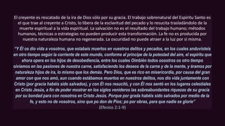 El creyente es rescatado de la ira de Dios sólo por su gracia. El trabajo sobrenatural del Espíritu Santo es
el que trae al creyente a Cristo, lo libera de la esclavitud del pecado y lo resucita trasladándolo de la
muerte espiritual a la vida espiritual. La salvación no es el resultado del trabajo humano; métodos
humanos, técnicas o estrategias no pueden producir esta transformación. La fe no es producida por
nuestra naturaleza humana no regenerada. La oscuridad no puede atraer a la luz por sí misma.
“Y Él os dio vida a vosotros, que estabais muertos en vuestros delitos y pecados, en los cuales anduvisteis
en otro tiempo según la corriente de este mundo, conforme al príncipe de la potestad del aire, el espíritu que
ahora opera en los hijos de desobediencia, entre los cuales Oimbién todos oosotros os otro tiempo
oívíamos en las pasiones de nuestra carne, satisfaciendo los deseos de la carne y de la mente, y éramos por
naturaleza hijos de ira, lo mismo que los demás. Pero Dios, que es rico en misericordia, por causa del gran
amor con que nos amó, aun cuando estábamos muertos en nuestros delitos, nos dio vida juntamente con
Cristo (por gracia habéis sido salvados), y con Él nos resucitó, y con Él nos sentó en los lugares celestiales
en Cristo Jesús, a fin de poder mostrar en los siglos venideros las sobreabundantes riquezas de su gracia
por su bondad para con nosotros en Cristo Jesús. Porque por grada habéis sido salvados por medio de la
fe, y esto no de vosotros, sino que po don de Píos; po por obras, para que nadie se gloríe”
(Efesios 2:1-9)
 