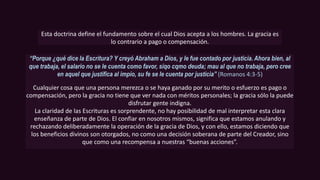 Esta doctrina define el fundamento sobre el cual Dios acepta a los hombres. La gracia es
lo contrario a pago o compensación.
“Porque ¿qué dice la Escritura? Y creyó Abraham a Dios, y le fue contado por justicia. Ahora bien, al
que trabaja, el salario no se le cuenta como favor, siqo cqmo deuda; mau al que no trabaja, pero cree
en aquel que justifica al impío, su fe se le cuenta por justicia” (Romanos 4:3-5)
Cualquier cosa que una persona merezca o se haya ganado por su merito o esfuerzo es pago o
compensación, pero la gracia no tiene que ver nada con méritos personales; la gracia sólo la puede
disfrutar gente indigna.
La claridad de las Escrituras es sorprendente, no hay posibilidad de mal interpretar esta clara
enseñanza de parte de Dios. El confiar en nosotros mismos, significa que estamos anulando y
rechazando deliberadamente la operación de la gracia de Dios, y con ello, estamos diciendo que
los beneficios divinos son otorgados, no como una decisión soberana de parte del Creador, sino
que como una recompensa a nuestras “buenas acciones”.
 