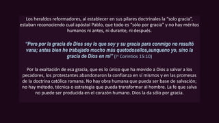 Los heraldos reformadores, al establecer en sus pilares doctrinales la “solo gracia”,
estaban reconociendo cual apóstol Pablo, que todo es “sólo por gracia” y no hay méritos
humanos ni antes, ni durante, ni después.
“Pero por la gracia de Dios soy lo que soy y su gracia para conmigo no resultó
vana; antes bien he trabajado mucho más quetodosellos,aunqueno yo, sino la
gracia de Dios en mí” (Io Corintios 15:10)
Por la exaltación de esa gracia, que es lo único que ha movido a Dios a salvar a los
pecadores, los protestantes abandonaron la confianza en sí mismos y en las promesas
de la doctrina católica romana. No hay obra humana que pueda ser base de salvación;
no hay método, técnica o estrategia que pueda transformar al hombre. La fe que salva
no puede ser producida en el corazón humano. Dios la da sólo por gracia.
 