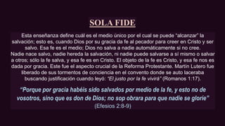 SOLA FIDE
Esta enseñanza define cuál es el medio único por el cual se puede “alcanzar” la
salvación; esto es, cuando Dios por su gracia da fe al pecador para creer en Cristo y ser
salvo. Esa fe es el medio; Dios no salva a nadie automáticamente si no cree.
Nadie nace salvo, nadie hereda la salvación, ni nadie puede salvarse a sí mismo o salvar
a otros; sólo la fe salva, y esa fe es en Cristo. El objeto de la fe es Cristo, y esa fe nos es
dada por gracia. Este fue el aspecto crucial de la Reforma Protestante. Martín Lutero fue
liberado de sus tormentos de conciencia en el convento donde se auto laceraba
buscando justificación cuando leyó: “El justo por la fe vivirá” (Romanos 1:17).
“Porque por gracia habéis sido salvados por medio de la fe, y esto no de
vosotros, sino que es don de Dios; no sop obrara para que nadie se gloríe”
(Efesios 2:8-9)
 