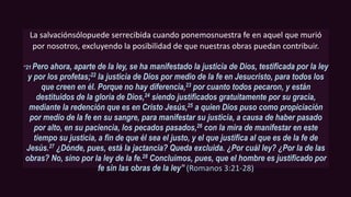La salvaciónsólopuede serrecibida cuando ponemosnuestra fe en aquel que murió
por nosotros, excluyendo la posibilidad de que nuestras obras puedan contribuir.
“21 Pero ahora, aparte de la ley, se ha manifestado la justicia de Dios, testificada por la ley
y por los profetas;22 la justicia de Dios por medio de la fe en Jesucristo, para todos los
que creen en él. Porque no hay diferencia,23 por cuanto todos pecaron, y están
destituidos de la gloria de Dios,24 siendo justificados gratuitamente por su gracia,
mediante la redención que es en Cristo Jesús,25 a quien Dios puso como propiciación
por medio de la fe en su sangre, para manifestar su justicia, a causa de haber pasado
por alto, en su paciencia, los pecados pasados,26 con la mira de manifestar en este
tiempo su justicia, a fin de que él sea el justo, y el que justifica al que es de la fe de
Jesús.27 ¿Dónde, pues, está la jactancia? Queda excluida. ¿Por cuál ley? ¿Por la de las
obras? No, sino por la ley de la fe.28 Concluimos, pues, que el hombre es justificado por
fe sin las obras de la ley” (Romanos 3:21-28)
 