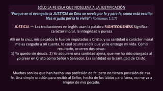 SÓLO LA FE ESLA QUE NOSLLEVA A LA JUSTIFICACIÓN
“Porque en el evangelio la JUSTICIA de Dios se revela por fe y para fe, como está escrito:
Mas el justo por la fe vivirá” (Romanos 1:17)
JUSTICIA — Las traducciones en inglés usan la palabra RIGHTEOUSNESS Significa:
carácter moral, la integridad y pureza
Allí en la cruz, mis pecados le fueron imputados a Cristo, y su santidad o carácter moral
me es cargado a mi cuenta, lo cual ocurre el día que yo le entrego mi vida. Como
resultado, ocurren dos cosas:
1) Yo quedo sin deuda. 2) Yo adquiero una santidad ajena, que me ha sido otorgada al
yo creer en Cristo como Señor y Salvador. Esa santidad es la santidad de Cristo.
Muchos son los que han hecho una profesión de fe, pero no tienen posesión de esa
fe. Una simple oración para recibir al Señor, hecha de los labios para fuera, no me va a
limpiar de mis pecado.
 