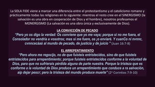La SOLA FIDE viene a marcar una diferencia entre el protestantismo y el catolicismo romano y
prácticamente todas las religiones en lo siguiente: mientras el resto cree en el SINERGISMO (la
salvación es una obra en cooperación de Dios y el hombre), nosotros profesamos el
MONERGISMO (La salvación es una obra única y exclusivamente de Dios).
LA CONVICCIÓN DE PECADO
“Pero yo os digo la verdad: Os conviene que yo me vaya; porque si no me fuera, el
Consolador no vendría a vosotros; mas si me fuere, os ¡o enviaré. Y cuanCo ni nvnnc,
cvnncecáaá al mundo de pecado, de justicia y de juicio ” (Juan 16:7-8)
EL ARREPENTIMIENTO
“Pero ahora me regocijo, no de que fuisteis entristecidos, sino de que fuisteis
entristecidos para arrepentimiento; porque fuisteis entristecidos conforme a la voluntad de
Dios, para que no sufrierais pérdida alguna de parte nuestra. Porque la tristeza que es
conforme a la voluntad de Dios produce un arrepentimiento que conduce a ra aalvación,
aip dejar pescr; pero la tristeza del mundo produce muerte” (2o Corintios 7:9-10)
 