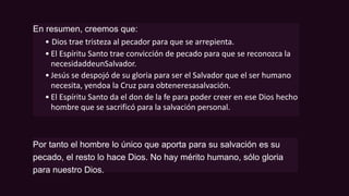 En resumen, creemos que:
• Dios trae tristeza al pecador para que se arrepienta.
• El Espíritu Santo trae convicción de pecado para que se reconozca la
necesidaddeunSalvador.
• Jesús se despojó de su gloria para ser el Salvador que el ser humano
necesita, yendoa la Cruz para obteneresasalvación.
• El Espíritu Santo da el don de la fe para poder creer en ese Dios hecho
hombre que se sacrificó para la salvación personal.
Por tanto el hombre lo único que aporta para su salvación es su
pecado, el resto lo hace Dios. No hay mérito humano, sólo gloria
para nuestro Dios.
 