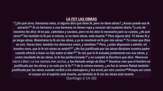 LA FEY LAS OBRAS
14¿De qué sirve, hermanos míos, si alguno dice que tiene fe, pero no tiene obras? ¿Acaso puede esa fe
salvarlo?15 Si un hermano o una hermana no tienen ropa y carecen del sustento diario,16y uno de
vosotros les dice: Id en paz, calentaos y saciaos, pero no les dais lo necesario para su cuerpo, ¿de qué
sirve?17Así también la fe por sí misma, si no tiene obras, está muerta.18 Pero alguno dirá: Tú tienes fe y
yo tengo obras. Muéstrame tu fe sin las obras, y yo te mostraré mi fe por mis obras.19 Tú crees que Dios
es uno. Haces bien; también los demonios creen, y tiemblan.20 Pero, ¿estás dispuesto a admitir, oh
hombre vano, que la fe sin obras es estéril?21 ¿No fue justificado por las obras Abraham nuestro padre
cuando ofreció a Isaac su hijo sobre el altar?22 Ya ves que la fe actuaba juntamente con sus obras, y
como resultado de las obras, la fe fue perfeccionada;23 y se cumplió la Escritura que dice: YABRAHAM
CREYÓ A DIOS Y LE FUE CONTADO POR JUSTICIA, y fue llamado amigo de Dios.24 Vosotros veis que el hombre es
justificado por las obras y no solo por la fe.25 Y de la misma manera, ¿no fue la ramera Rahab también
justificada por las obras cuando recibió a los mensajeros y los envió por otro camino?26Porque así como
el cuerpo sin el espíritu está muerto, así también la fe sin las obras está muerta.
(Santiago 2:14-26)
 