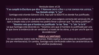 Versículo clave: el 23
“Y se cumplió la Escritura que dice: Y ABRAHAM CREYÓ A DIOS Y LE FUE CONTADO POR JUSTICIA, ”
fue llamado amigo ”e ”¡os”
Santiago está citando Génesis 15:6. Aquí por la SOLA FE es donde fue justificado.
A la luz de esta verdad es que podemos hacer una exégesis correcta del versículo 24, ya
que a simple vista y sin contexto nos podría llevar a pensar que “las obras justifican”.
“Vosotros veis que el hombre es justificado ”or las ”bras ” ”o ”olo ”or la fe”
Lo que Santiago está diciendo es: “Vosotros veis que el hombre es justificado por una
fe que tiene la evidencia de ser verdadera a través de las obras, y no por una fe que no
da evidencias”
PABLO v/s SANTIAGO
En sus epístolas (sobre todo Romanos), Pablo explica la naturaleza de la justificación
(no por meritocracia). En cambio, Santiago está clarificando sobre las características de
la fe salvífica (evidencias).
 