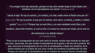 Y en ningún otro hay salvación, porque no hay otro nombre bajo el cielo dado a los
hombres, en el cual podamos ser salvos” (Hebreos 4:12)
“Jesús le dijo: Yo soy el camino, y la verdad, y la vida; nadie viene al Padre sino por mí’’
(Juan 14:6) “Yo soy la puerta; el que por mí entrare, será salvo; y entrará, y saldrá, y hallará
pastos” (Juan 10:9) “Porque hay un solo Dios, y un solo mediador entre Dios y los
hombres, Jesucristo hombre, el cual se dio a sí mismo en rescate por todos, de lo cust se
dio testimonio a su debido tiempo”
(1o Timoteo 2:5-6)
“Pues si por la transgresión de uno solo reinó la muerte, mucho más reinarán en vida por
uno solo, Jesucristo, los que reciben la abundancia de la gracia y del don de la justicia. Así
que, como por la transgresión de uno vino la condenación a todos los hombres, de la
misma manera por la justicia de uno vino a todos los hombres la justificación de vida.
Porque así como por la desobediencia de un hombre los muchos fueron constituidos
 