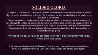 SOLIDEO GLORIA
Al llegar a la última de las “cinco solas”, no nos queda otra cosa que señalar que todo lo que
Dios ha hecho a través de su unigénito hijo Jesucristo, ha sido para la alabanza de su gloria, ya
que Él es el único digno.
Dios se ha revelado tan claramente al mundo y ha salvado a Su pueblo tan definitivamente,
que el creyente es libre para adorarle, servirle y glorificarlo para siempre. La salvación viene de
Dios y ha sido obtenida por Dios, ésta es para Su gloria y su pueblo debe glorificarle siempre.
Todo creyente debe vivir una vida completa en la presencia de Dios, bajo Su autoridad y
solamente para Su gloria.
“Porque de él, y por él, y para él, son todas las cosas. A él sea la gloria por los siglos.
Amén” (Romanos 11:36)
Este es uno de los textos de las Sagradas Escrituras que resume el todo de la revelación
divina. Las cosas provienen de Dios, se hacen por Dios y son para su eterna gloria.
 