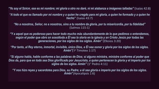 “Yo soy el SEÑOR, ese es mi nombre; mi gloria a otro no daré, ni mi alabanza a imágenes talladas” (Isaías 42:8)
“A todo el que es llamado por mi nombre y a quien he cregdo para mi gloria, a quien he formado y a quien he
hecho’’ (Isaías 43:7)
“No a nosotros, Señor, no a nosotros, sino a tu nombre da gloría, por tu misericordia, por tu fidelidad”
(Salmos 115:1)
“Y a aquel que es poderoso para hacer todo mucho más sbundantemente de lo que pedimos o entendemos,
según el poder que obro sn sosottoda a Él sea la sloría en la iglesia y sn Crioto Jesús por todas las
generaciones, por los siglos de los siglos. Amén’’ (Efesios 3:20)
“Por tanto, al Rey eterno, inmortal, invisible, único Dios, a Él sea oonor y gloria por los siglos de los siglos.
Amén”( Io Timoteo 1:17)
“Si alguno habla, hable conforme a las palabras de Dios; si alguno ministra, ministre conforme al poder que
Dios da, para que en todo sea Dios glorificado por Jesucristo, a quien pertenecen la gloria y el imperio por los
siglos de los siglos. Amén” (1° Pedro 4:11)
“Y nos hizo reyes y sacerdotes para Dios, su Padre; a él sea gloria e imperio por los siglos de los siglos.
Amén''(Apocalipsis 1:6)
 