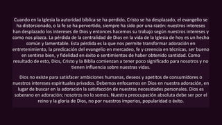 Cuando en la Iglesia la autoridad bíblica se ha perdido, Cristo se ha desplazado, el evangelio se
ha distorsionado, o la fe se ha pervertido, siempre ha sido por una razón: nuestros intereses
han desplazado los intereses de Dios y entonces hacemos su trabajo según nuestros intereses y
como nos plazca. La pérdida de la centralidad de Dios en la vida de la Iglesia de hoy es un hecho
común y lamentable. Esta pérdida es la que nos permite transformar adoración en
entretenimiento, la predicación del evangelio en mercadeo, fe y creencia en técnicas, ser bueno
en sentirse bien, y fidelidad en éxito o sentimientos de haber obtenido santidad. Como
resultado de esto, Dios, Cristo y la Biblia comienzan a tener poco significado para nosotros y no
tienen influencia sobre nuestras vidas.
Dios no existe para satisfacer ambiciones humanas, deseos y apetitos de consumidores o
nuestros intereses espirituales privados. Debemos enfocarnos en Dios en nuestra adoración, en
lugar de buscar en la adoración la satisfacción de nuestras necesidades personales. Dios es
soberano en adoración; nosotros no lo somos. Nuestra preocupación absoluta debe ser por el
reino y la gloria de Dios, no por nuestros imperios, popularidad o éxito.
 