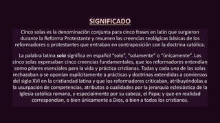 SIGNIFICADO
Cinco solas es la denominación conjunta para cinco frases en latín que surgieron
durante la Reforma Protestante y resumen las creencias teológicas básicas de los
reformadores o protestantes que entraban en contraposición con la doctrina católica.
La palabra latina sola significa en español “solo”, “solamente” o “únicamente”. Las
cinco solas expresaban cinco creencias fundamentales, que los reformadores entendían
como pilares esenciales para la vida y práctica cristianas. Todas y cada una de las solas
rechazaban o se oponían explícitamente a prácticas y doctrinas extendidas a comienzos
del siglo XVI en la cristiandad latina y que los reformadores criticaban, atribuyéndolas a
la usurpación de competencias, atributos o cualidades por la jerarquía eclesiástica de la
Iglesia católica romana, y especialmente por su cabeza, el Papa; y que en realidad
correspondían, o bien únicamente a Dios, o bien a todos los cristianos.
 