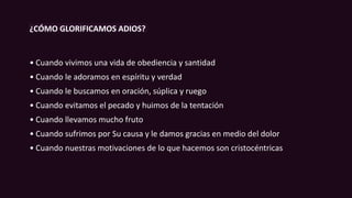 ¿CÓMO GLORIFICAMOS ADIOS?
• Cuando vivimos una vida de obediencia y santidad
• Cuando le adoramos en espíritu y verdad
• Cuando le buscamos en oración, súplica y ruego
• Cuando evitamos el pecado y huimos de la tentación
• Cuando llevamos mucho fruto
• Cuando sufrimos por Su causa y le damos gracias en medio del dolor
• Cuando nuestras motivaciones de lo que hacemos son cristocéntricas
 