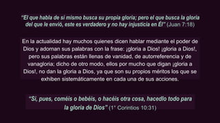 “El que habla de sí mismo busca su propia gloria; pero el que busca la gloria
del que le envió, este es verdadero y no hay injusticia en Él” (Juan 7:18)
En la actualidad hay muchos quienes dicen hablar mediante el poder de
Dios y adornan sus palabras con la frase: ¡gloria a Dios! ¡gloria a Dios!,
pero sus palabras están llenas de vanidad, de autorreferencia y de
vanagloria; dicho de otro modo, ellos por mucho que digan ¡gloria a
Dios!, no dan la gloria a Dios, ya que son su propios méritos los que se
exhiben sistemáticamente en cada una de sus acciones.
“Si, pues, coméis o bebéis, o hacéis otra cosa, hacedlo todo para
la gloria de Dios” (1° Corintios 10:31)
 