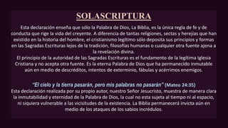 SOLASCRIPTURA
Esta declaración enseña que sólo la Palabra de Dios, La Biblia, es la única regla de fe y de
conducta que rige la vida del creyente. A diferencia de tantas religiones, sectas y herejías que han
existido en la historia del hombre, el cristianismo legítimo sólo deposita sus principios y formas
en las Sagradas Escrituras lejos de la tradición, filosofías humanas o cualquier otra fuente ajena a
la revelación divina.
El principio de la autoridad de las Sagradas Escrituras es el fundamento de la legítima Iglesia
Cristiana y no acepta otra fuente. Es la eterna Palabra de Dios que ha permanecido inmutable
aún en medio de descréditos, intentos de exterminio, fábulas y acérrimos enemigos.
“El cielo y la tierra pasarán, pero mis palabras no pasarán” (Mateo 24:35)
Esta declaración realizada por su propio autor, nuestro Señor Jesucristo, muestra de manera clara
la inmutabilidad y eternidad de la Palabra de Dios, la cual no esta sujeta al tiempo ni al espacio,
ni siquiera vulnerable a las vicisitudes de la existencia. La Biblia permanecerá invicta aún en
medio de los ataques de los sabios incrédulos.
 