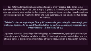 Los Reformadores afirmaban que todo lo que se cree y practica debe tener como
fundamento la sola Palabra de Dios. El Papa, la Iglesia, la Tradición, los Concilios NO pueden
estar por sobre la autoridad de las Escrituras ni tampoco a la par con ellas. Los reformadores
creyeron un peligro de muerte no tener una regla autorizada, la cual solamente fue hallada
en la Biblia.
“Toda la Escritura es inspirada por Dios, y útil para enseñar, para redargüir, para corregir, para
instruir en justicia, a fin do que tO hombre do Dios tea perfecto, enteramente preparado para
toda buena obra” (2o Timoteo 3:16-17)
La palabra traducida como inspirada en el griego es Theopneustos, que significa exhalar; es
como decir que la Biblia fue exhalada por Dios. Es esa inspiración de parte de Dios que nos
obliga a poner la Biblia por encima de toda otra autoridad, opinión o declaración humana.
 