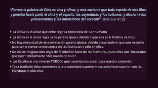 “Porque la palabra de Dios es viva y eficaz, y más cortante que toda espada de dos filos;
y penetra hasta partir el alma y el espíritu, las coyunturas y los tuétanos, y discierne los
pensamientos y las intenciones del corazón'’ (Hebreos 4:12)
• La Biblia es lo único que debe regir la conciencia del ser humano
• La Biblia es la única regla de fe para la Iglesia debido a que ella es la Palabra de Dios.
• No hay necesidad de otra revelación para la Iglesia, debido a que todo lo que uno necesita
para ser creyente se encuentra en las Escrituras y sólo en ellas.
• No existe ninguna otra regla de fe infalible fuera de las Escrituras, pues ellas son “inspiradas
por Dios”, literalmente “del aliento de Dios”.
• Las Escrituras nos revelan TODO lo que necesitamos saber para nuestra salvación.
• Toda tradición debe someterse a una autoridad superior y esa autoridad superior son las
Escrituras y sólo ellas.
 