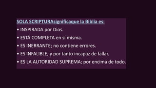 SOLA SCRIPTURAsignificaque la Biblia es:
• INSPIRADA por Dios.
• ESTÁ COMPLETA en sí misma.
• ES INERRANTE; no contiene errores.
• ES INFALIBLE, y por tanto incapaz de fallar.
• ES LA AUTORIDAD SUPREMA; por encima de todo.
 