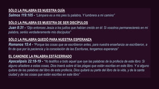 SÓLO LA PALABRA ES NUESTRA GUÍA
Salmos 119:105 - “Lámpara es a mis pies tu palabra, Y lumbrera a mi camino”
SÓLO LA PALABRA ES MUESTRA DE SER DISCÍPULOS
Juan 8:31 - “Dijo entonces Jesús a los judíos que habían creído en él: Si vosotros permaneciereis en mi
palabra, seréis verdaderamente mis discípulos”
SÓLO LA PALABRA QUEDÓ PARA NUESTRA ESPERANZA
Romanos 15:4 - “Porque las cosas que se escribieron antes, para nuestra enseñanza se escribieron, a
fin de que por la paciencia y la consolación de las Escrituras, tengamos esperanza”
EL CANONDE LA PALABRA ESTÁCERRADO
Apocalipsis 22:18-19 - “Yo testifico a todo aquel que oye las palabras de la profecía de este libro: Si
alguno añadiere a estas cosas, Dios traerá sobre él las plagas que están escritas en este libro. Y si alguno
quitare de las palabras del libro de esta profecía, Dios quitará su parte del libro de la vida, y de la santa
ciudad y de las cosas que están escritas en este libro”
 