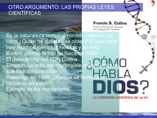 OTRO ARGUMENTO: LAS PROPIAS LEYES
CIENTÍFICAS

En la naturaleza vemos un orden, cosmos, no
caos ¿Quién ha puesto ese orden? El puro azar
Hay muchos ejemplos Newton y su reloj
Eccles, premio Nobel de física en 1999
El descubridor del ADN Collins
Einstein: Lo más incomprensible del universo es
que sea comprensible
Hawkings en 1988: ¿Porqué se molesta el
Universo en existir?
Ejemplo de los montañeros

 