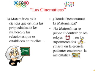 “Las Cinemáticas”
La Matemática es la
ciencia que estudia las
propiedades de los
números y las
relaciones que se
establecen entre ellos…
• ¿Dónde Encontramos
La Matemática?
• .”La Matemática se
puede encontrar en los
relojes , en los
supermercados …
y hasta en la escuela
podemos encontrar la
matemática
 