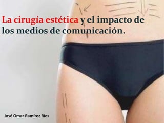 La cirugía estética y el impacto de
los medios de comunicación.




José Omar Ramírez Ríos
 