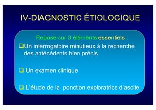 IV-DIAGNOSTIC ÉTIOLOGIQUE

    Repose sur 3 éléments essentiels :
Un interrogatoire minutieux à la recherche
des antécédents bien précis.

 Un examen clinique

 L’étude de la ponction exploratrice d’ascite
 