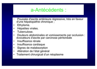 a-Antécédents :
•   Poussée d'ascite antérieure régressive, très en faveur
    d'une hépatopathie chronique ;
•   Ethylisme.
•   Hépatites virales.
•   Tuberculose.
•   Douleurs abdominales et vomissements par occlusion :
    évocateurs d'ascite par carcinose péritonéale
•   Insuffisance rénale
•   Insuffisance cardiaque
•   Signes de malabsorption
•   Altération de l’état général
•   Traitement chirurgical d’un néoplasme
 