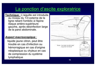 La ponction d’ascite exploratrice
Technique : L'aiguille est introduite
  au niveau du 1/3 externe de la
  ligne reliant l'ombilic à l'épine
  iliaque antéro-supérieure
  gauche, après désinfection large
  de la paroi abdominale.

Aspect macroscopique :
 liquide jaune citron, peut être
  trouble en cas d'infection ou
  hémorragique en cas d'origine
  néoplasique ou chyleux en cas
  de compression du système
  lymphatique
                                        15
 