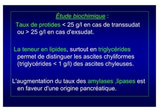 Étude biochimique :
 Taux de protides < 25 g/l en cas de transsudat
 ou > 25 g/l en cas d'exsudat.

La teneur en lipides, surtout en triglycérides
 permet de distinguer les ascites chyliformes
 (triglycérides < 1 g/l) des ascites chyleuses.

L'augmentation du taux des amylases ,lipases est
  en faveur d'une origine pancréatique.
 