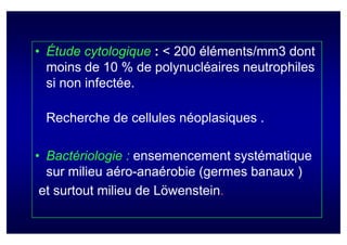 • Étude cytologique : < 200 éléments/mm3 dont
  moins de 10 % de polynucléaires neutrophiles
  si non infectée.

 Recherche de cellules néoplasiques .

• Bactériologie : ensemencement systématique
  sur milieu aéro-anaérobie (germes banaux )
 et surtout milieu de Löwenstein.
 