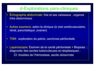 d-Explorations para-cliniques
• Échographie abdominale: foie et ses vaisseaux , organes
  intra abdominaux

• Autres examens: selon la clinique (à visé cardiovasculaire,
  rénal, pancréatique ,ovarien)

• TDM: exploration du pelvis, carcinose péritonéale

• Laparoscopie: Examen de la cavité péritonéale + Biopsies ;
  diagnostic des ascites tuberculeuses et néoplasiques .
     CI: troubles de l’hémostase, ascite cloisonnée
 
