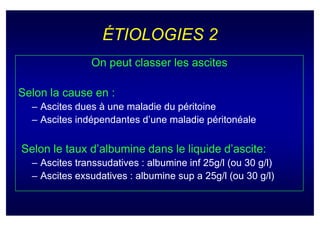 ÉTIOLOGIES 2
               On peut classer les ascites

Selon la cause en :
  – Ascites dues à une maladie du péritoine
  – Ascites indépendantes d’une maladie péritonéale


Selon le taux d’albumine dans le liquide d’ascite:
  – Ascites transsudatives : albumine inf 25g/l (ou 30 g/l)
  – Ascites exsudatives : albumine sup a 25g/l (ou 30 g/l)
 