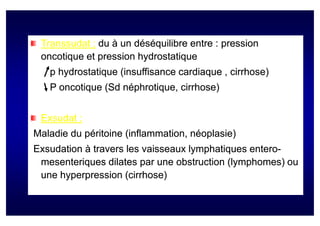 Transsudat : du à un déséquilibre entre : pression
 oncotique et pression hydrostatique
   p hydrostatique (insuffisance cardiaque , cirrhose)
   P oncotique (Sd néphrotique, cirrhose)
               (Sd néphrotique,


 Exsudat :
Maladie du péritoine (inflammation, néoplasie)
Exsudation à travers les vaisseaux lymphatiques entero-
                                                entero-
 mesenteriques dilates par une obstruction (lymphomes) ou
 une hyperpression (cirrhose)
 