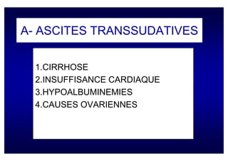 A- ASCITES TRANSSUDATIVES

  1.CIRRHOSE
  2.INSUFFISANCE CARDIAQUE
  3.HYPOALBUMINEMIES
  4.CAUSES OVARIENNES
 