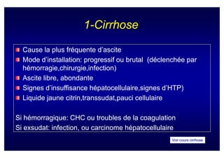 1-Cirrhose

  Cause la plus fréquente d’ascite
  Mode d’installation: progressif ou brutal (déclenchée par
  hémorragie,chirurgie,infection)
  hémorragie,chirurgie,infection)
  Ascite libre, abondante
  Signes d’insuffisance hépatocellulaire,signes d’HTP)
  Liquide jaune citrin,transsudat,pauci cellulaire
                 citrin,transsudat,pauci

Si hémorragique: CHC ou troubles de la coagulation
Si exsudat: infection, ou carcinome hépatocellulaire
                                                  Voir cours cirrhose
 