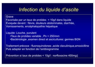 Infection du liquide d’ascite
Grave
Favorisée par un taux de protides < 10g/l dans liquide
Évoquée devant : fièvre, douleurs abdominales, diarrhée,
Vomissements, encéphalopathie hépatique

Liquide: Louche, purulent
   •Taux de protides variable , Pn > 250/mm
   •Bactériologie ,examen direct et ascicultures: germes BGN

Traitement précoce : fluoroquinolones ,acide clavulinique,amoxicilline
Puis adapter en fonction de l’antibiogramme

Prévention si taux de protides < 10g/l : norfloxacine 400mg/j
 