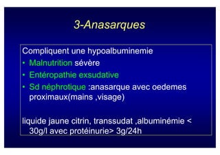 3-Anasarques

Compliquent une hypoalbuminemie
• Malnutrition sévère
• Entéropathie exsudative
• Sd néphrotique :anasarque avec oedemes
  proximaux(mains ,visage)

liquide jaune citrin, transsudat ,albuminémie <
   30g/l avec protéinurie> 3g/24h
 