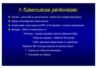 1-Tuberculose péritonéale:
Terrain: - jeune fille ou jeune femme ;Notion de contage tuberculeux
Signes d’imprégnation tuberculeuse
Ascite isolée: sans signes d’HTP, ni IH cellulaire, ni tumeur abdominale.
Biologie: - IDR à la tuberculine (+)
           - Ponction: * liquide exsudatif, riche en albumine 30g/l
                     * Riche en cellules > 1000/m3 70% lymph
                     * ADA: adénosine désaminase (+) spécifique.
          - Bacterio: BK n’est pas retrouvé à l’examen direct
                 Culture sur milieu de lowenstein
                 Inoculation au cobaye
 