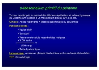 a-Mesothelium primitif du péritoine
Tumeur développée au dépend des éléments épithéliaux et mésenchymateux
du Mesothelium ;associé à un mesothelium pleural 50% des cas.
Clinique : Ascite récidivante + Masses abdominales ou pelviennes
Ponction d’ascite :
          liquide citrin
          Exsudatif
          Présence de cellule mesotheliales malignes
          LDH ascite
                       >1
           LDH sang
          Acide hyaluronique.
                hyaluronique.
Laparoscopie : nodules et plaques disséminées sur les surfaces péritonéales
TRT: chimiothérapie
 