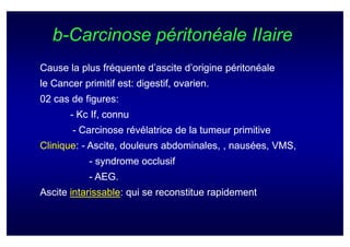 b-Carcinose péritonéale IIaire
Cause la plus fréquente d’ascite d’origine péritonéale
le Cancer primitif est: digestif, ovarien.
02 cas de figures:
       - Kc If, connu
        - Carcinose révélatrice de la tumeur primitive
Clinique:
Clinique: - Ascite, douleurs abdominales, , nausées, VMS,
            - syndrome occlusif
            - AEG.
Ascite intarissable: qui se reconstitue rapidement
       intarissable:
 
